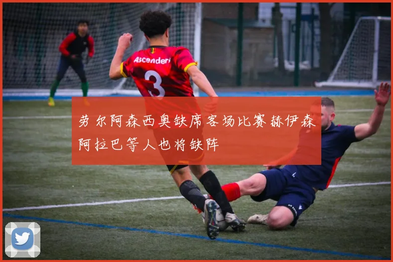 劳尔阿森西奥缺席客场比赛赫伊森阿拉巴等人也将缺阵
