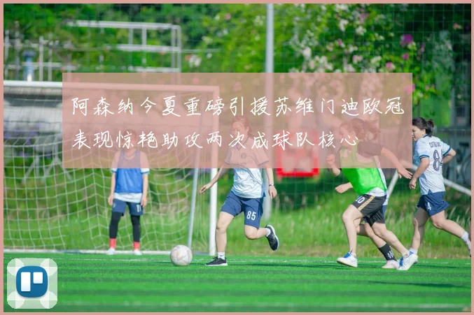 阿森纳今夏重磅引援苏维门迪欧冠表现惊艳助攻两次成球队核心