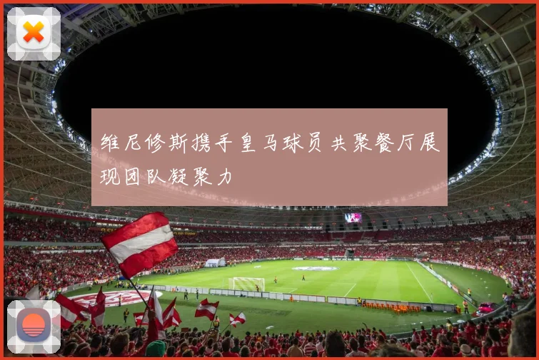 维尼修斯携手皇马球员共聚餐厅展现团队凝聚力
