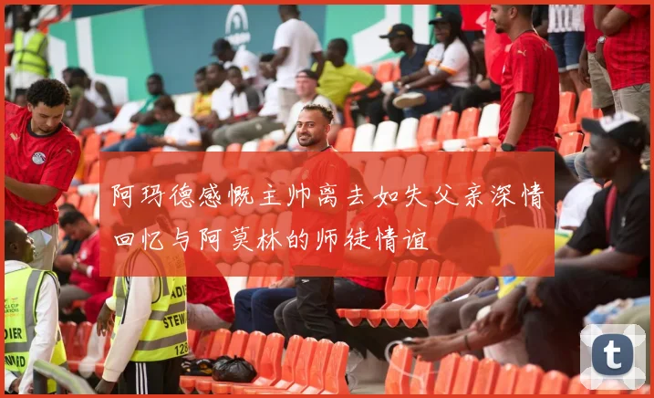 阿玛德感慨主帅离去如失父亲深情回忆与阿莫林的师徒情谊