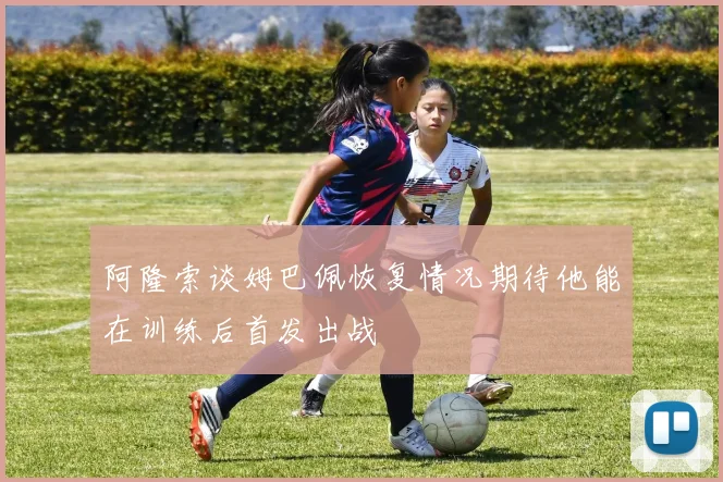 阿隆索谈姆巴佩恢复情况期待他能在训练后首发出战