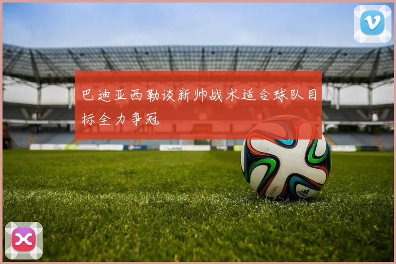 巴迪亚西勒谈新帅战术适合球队目标全力争冠