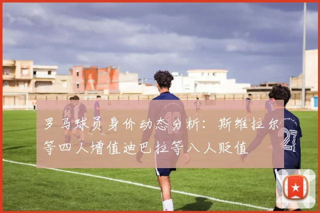 罗马球员身价动态分析：斯维拉尔等四人增值迪巴拉等八人贬值