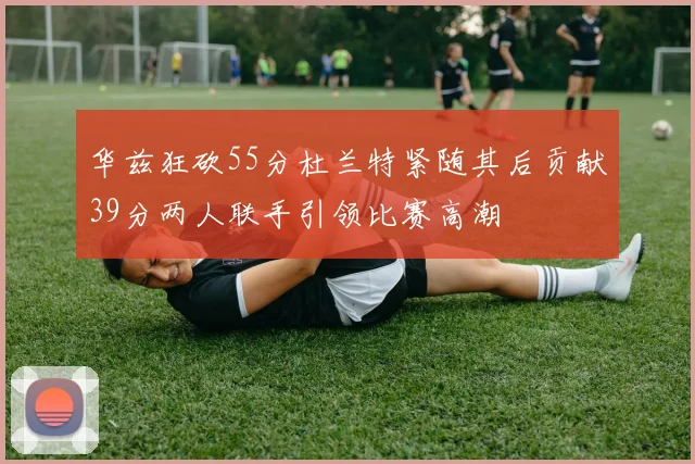 华兹狂砍55分杜兰特紧随其后贡献39分两人联手引领比赛高潮