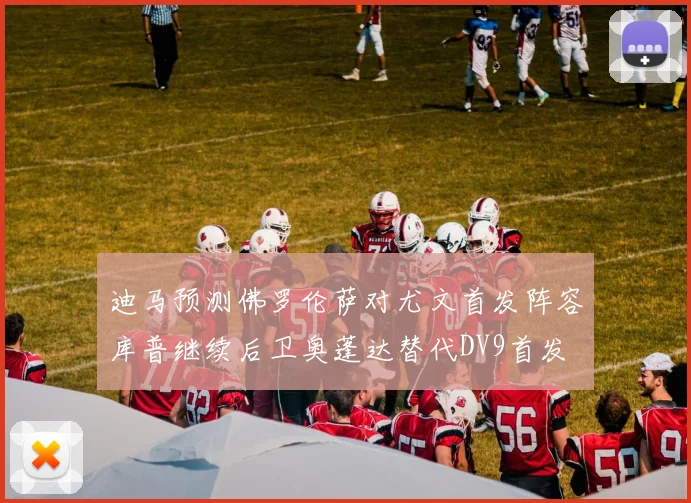 迪马预测佛罗伦萨对尤文首发阵容库普继续后卫奥蓬达替代DV9首发