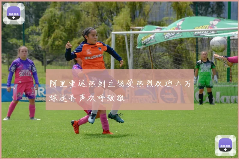 阿里重返热刺主场受热烈欢迎六万球迷齐声欢呼致敬