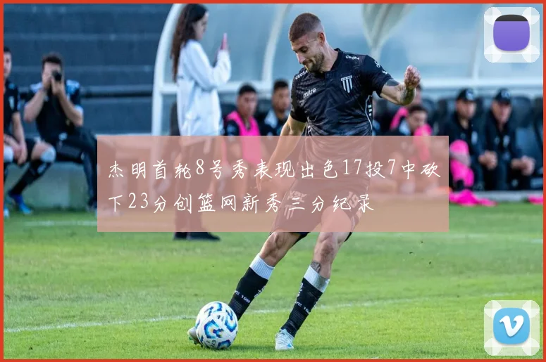 杰明首轮8号秀表现出色17投7中砍下23分创篮网新秀三分纪录