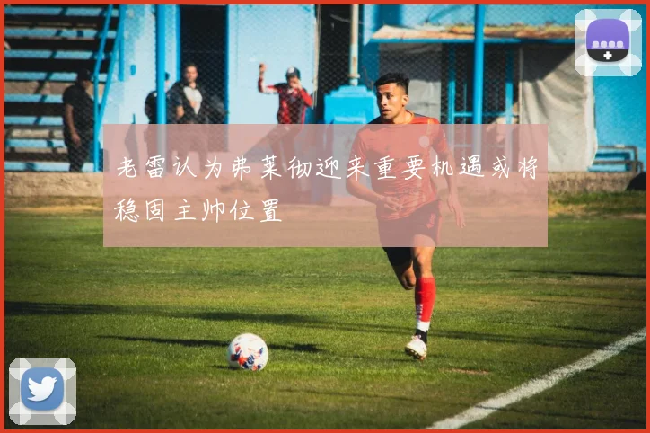 老雷认为弗莱彻迎来重要机遇或将稳固主帅位置