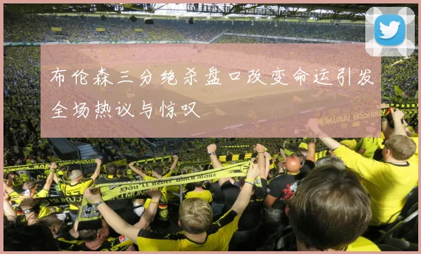 布伦森三分绝杀盘口改变命运引发全场热议与惊叹