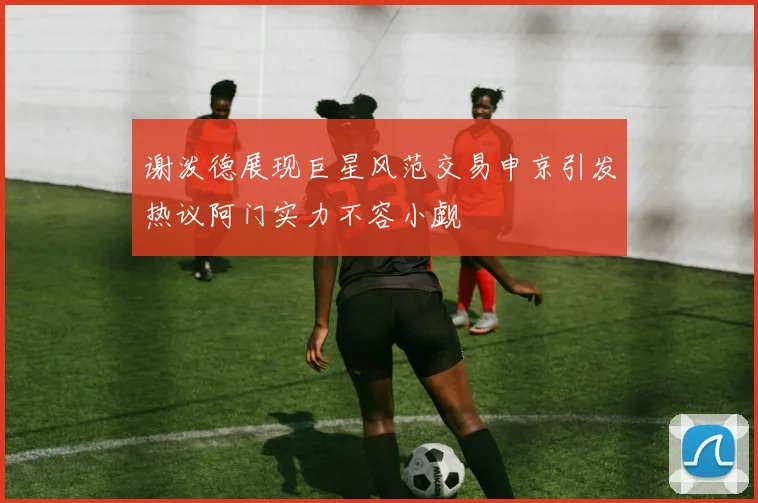 谢泼德展现巨星风范交易申京引发热议阿门实力不容小觑