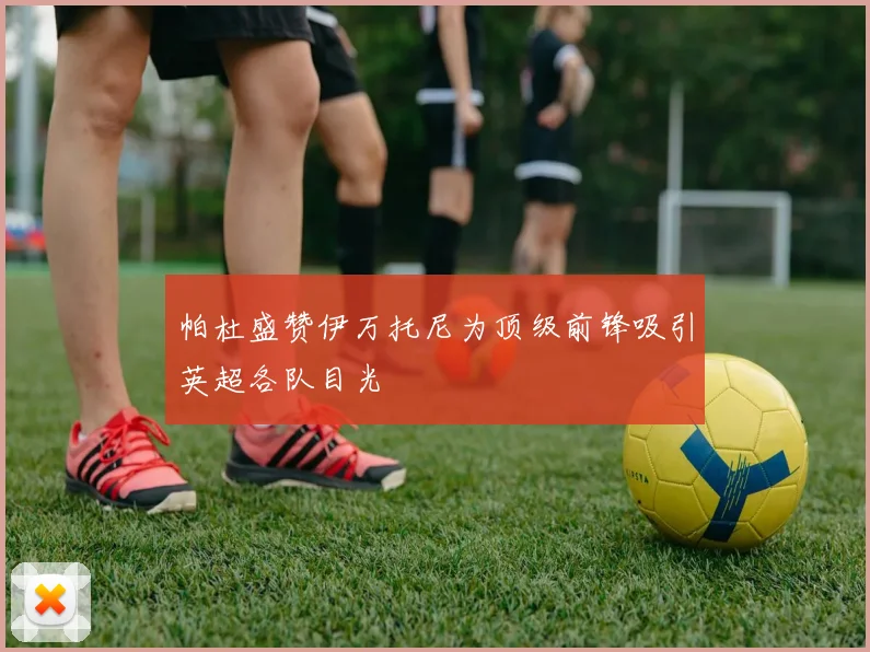 帕杜盛赞伊万托尼为顶级前锋吸引英超各队目光