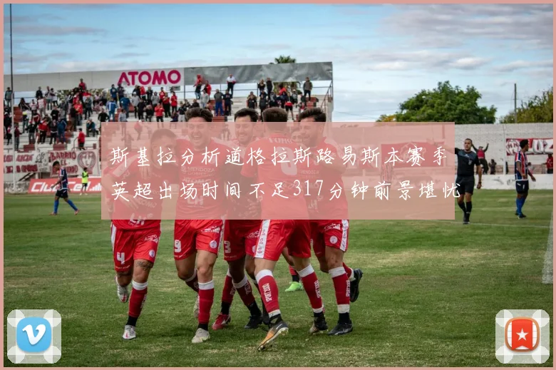 斯基拉分析道格拉斯路易斯本赛季英超出场时间不足317分钟前景堪忧