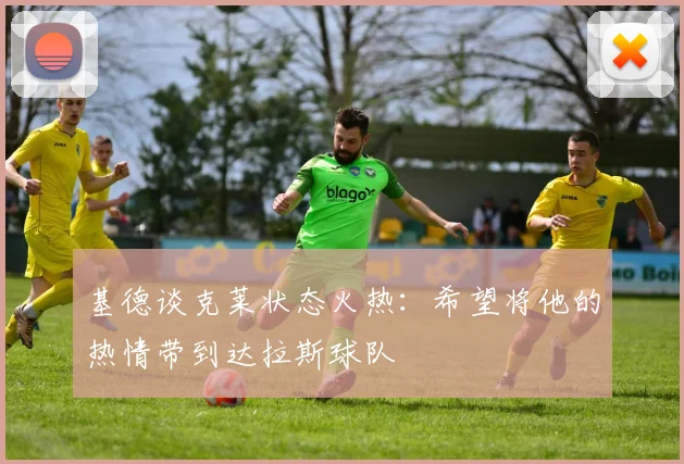 基德谈克莱状态火热：希望将他的热情带到达拉斯球队