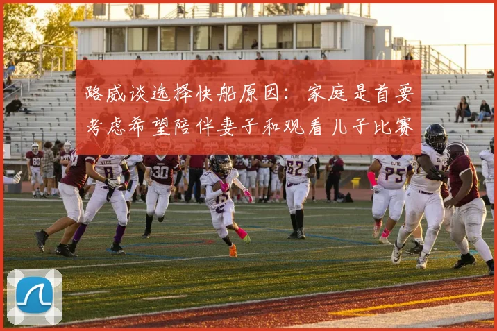 路威谈选择快船原因：家庭是首要考虑希望陪伴妻子和观看儿子比赛