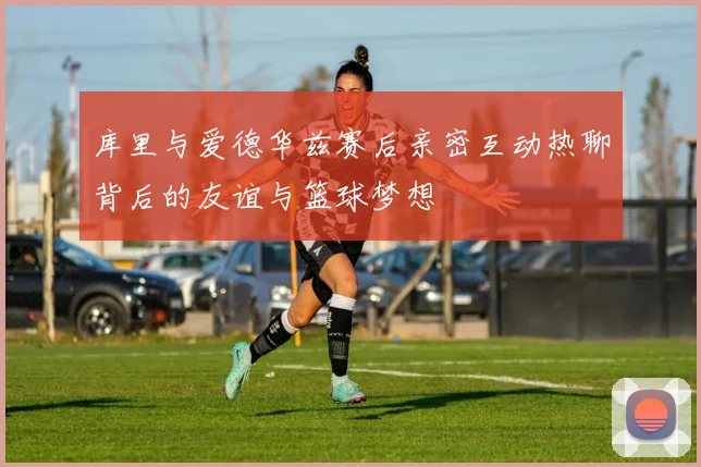 库里与爱德华兹赛后亲密互动热聊背后的友谊与篮球梦想