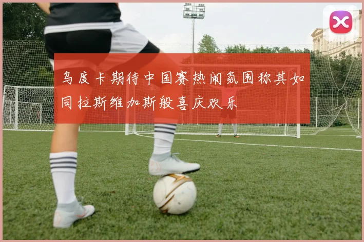 乌度卡期待中国赛热闹氛围称其如同拉斯维加斯般喜庆欢乐