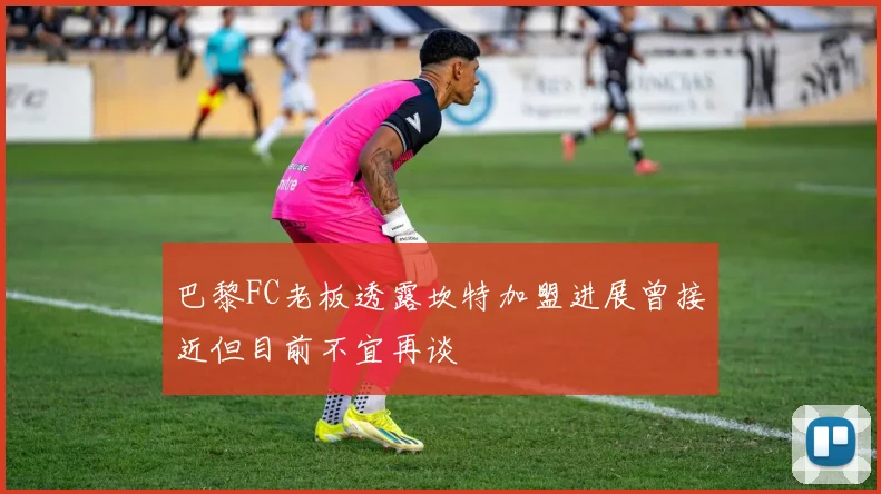 巴黎FC老板透露坎特加盟进展曾接近但目前不宜再谈