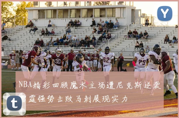 NBA精彩回顾魔术主场遭尼克斯逆袭雷霆强势击败马刺展现实力