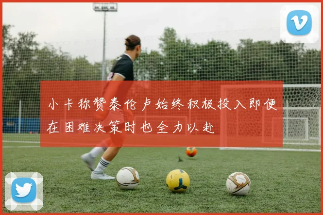 小卡称赞泰伦卢始终积极投入即便在困难决策时也全力以赴