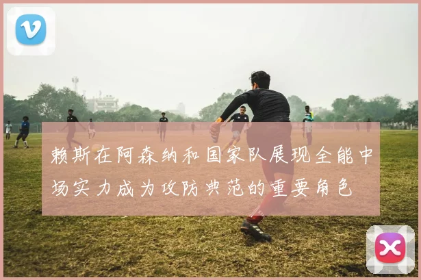 赖斯在阿森纳和国家队展现全能中场实力成为攻防典范的重要角色