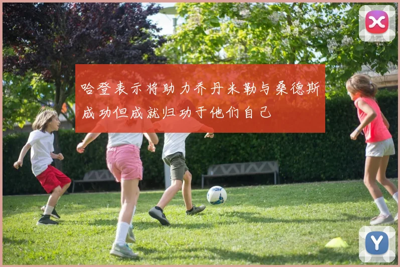 哈登表示将助力乔丹米勒与桑德斯成功但成就归功于他们自己