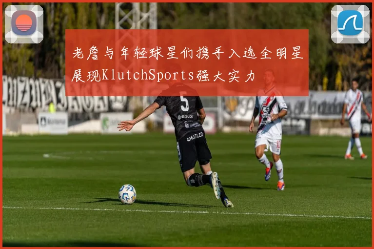 老詹与年轻球星们携手入选全明星展现KlutchSports强大实力