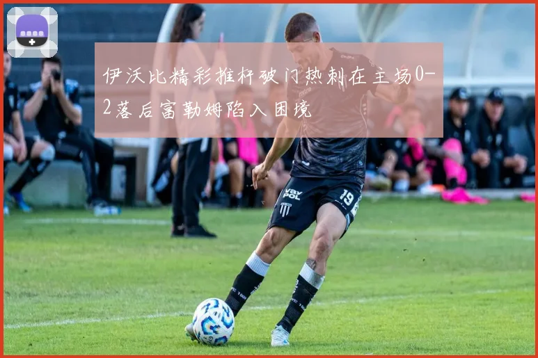 伊沃比精彩推杆破门热刺在主场0-2落后富勒姆陷入困境