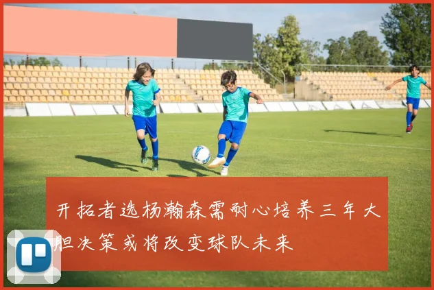 开拓者选杨瀚森需耐心培养三年大胆决策或将改变球队未来