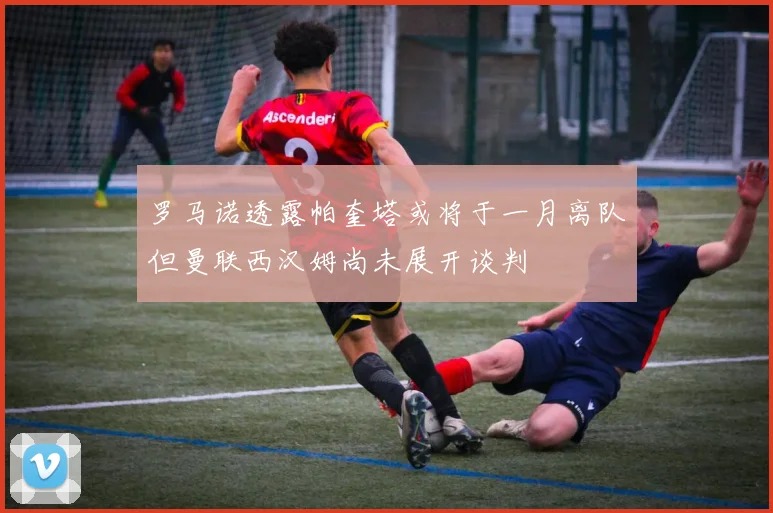 罗马诺透露帕奎塔或将于一月离队但曼联西汉姆尚未展开谈判