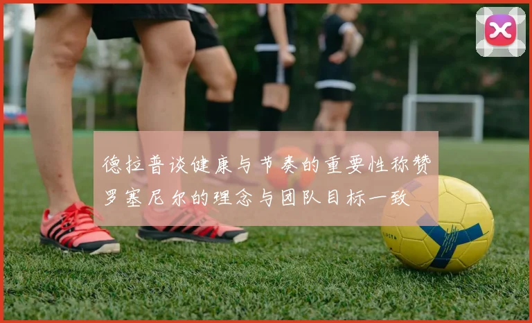 德拉普谈健康与节奏的重要性称赞罗塞尼尔的理念与团队目标一致