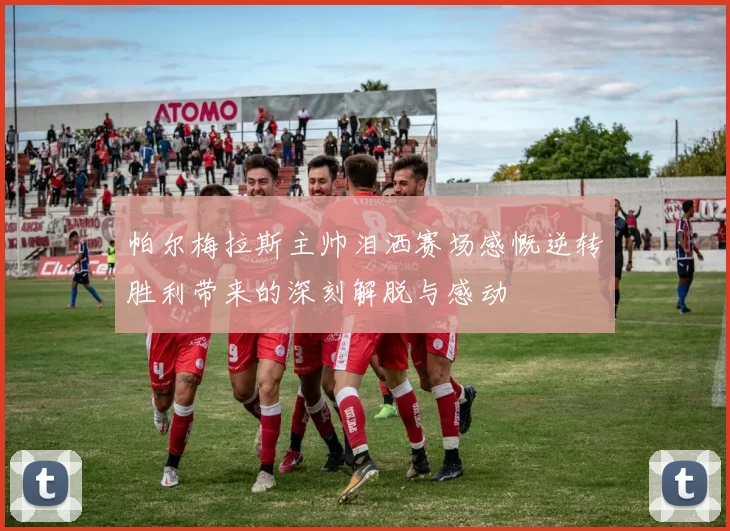 帕尔梅拉斯主帅泪洒赛场感慨逆转胜利带来的深刻解脱与感动