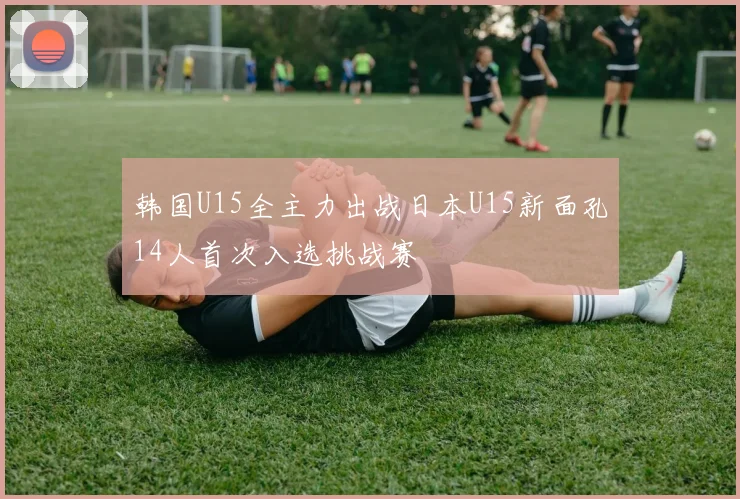 韩国U15全主力出战日本U15新面孔14人首次入选挑战赛