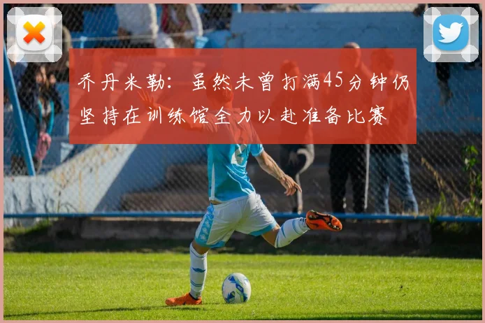 乔丹米勒：虽然未曾打满45分钟仍坚持在训练馆全力以赴准备比赛