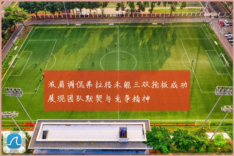 浓眉调侃弗拉格未能三双抢板成功展现团队默契与竞争精神